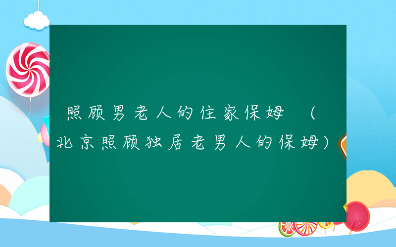照顾男老人的住家保姆 (北京照顾独居老男人的保姆)